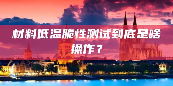 材料低温脆性测试到底是啥操作？