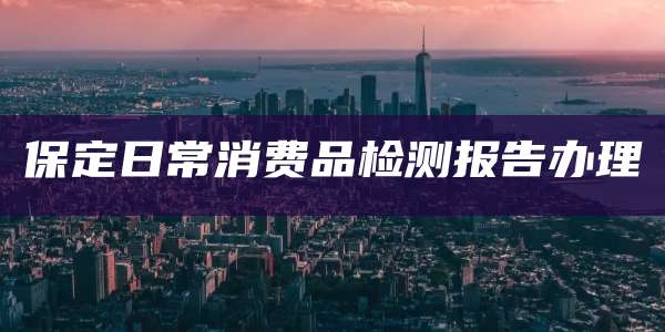 保定日常消费品检测报告办理