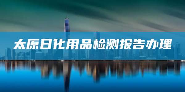 太原日化用品检测报告办理