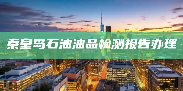 秦皇岛石油油品检测报告办理