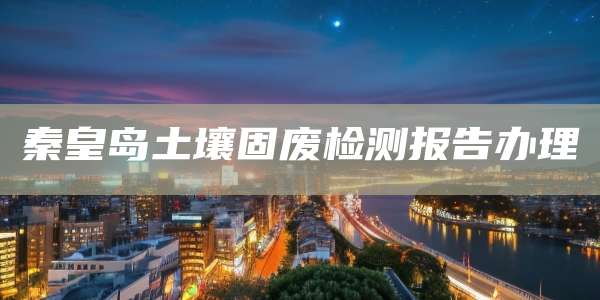 秦皇岛土壤固废检测报告办理