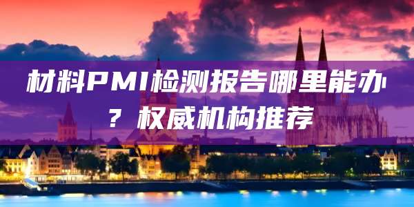 材料PMI检测报告哪里能办？权威机构推荐