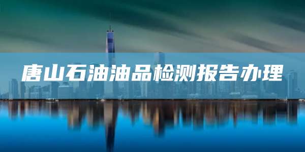 唐山石油油品检测报告办理