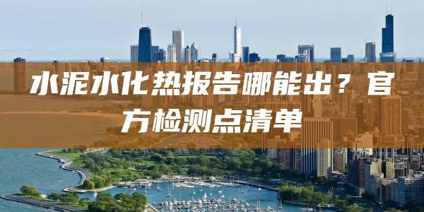 水泥水化热报告哪能出?官方检测点清单