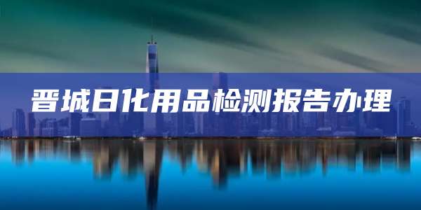 晋城日化用品检测报告办理