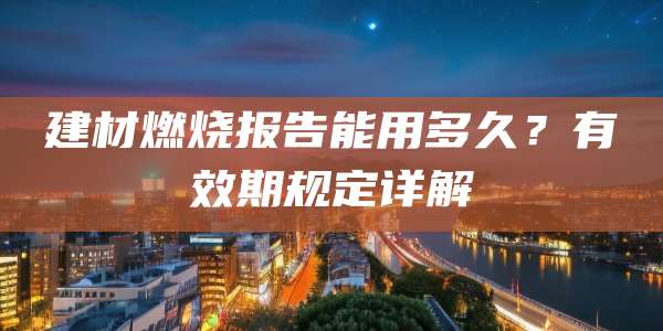 建材燃烧报告能用多久?有效期规定详解