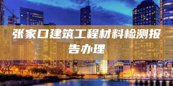 张家口建筑工程材料检测报告办理