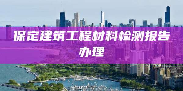 保定建筑工程材料检测报告办理