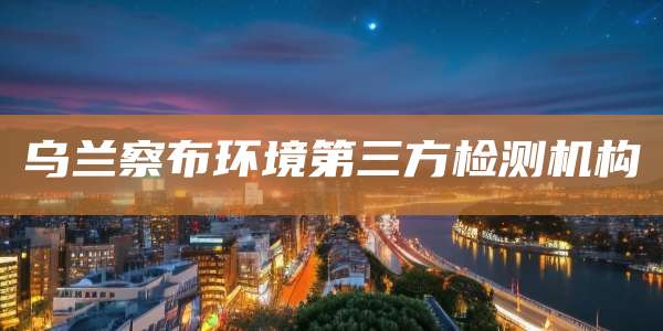 乌兰察布环境第三方检测机构