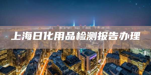 上海日化用品检测报告办理