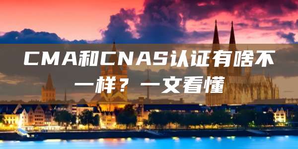 CMA和CNAS认证有啥不一样？一文看懂
