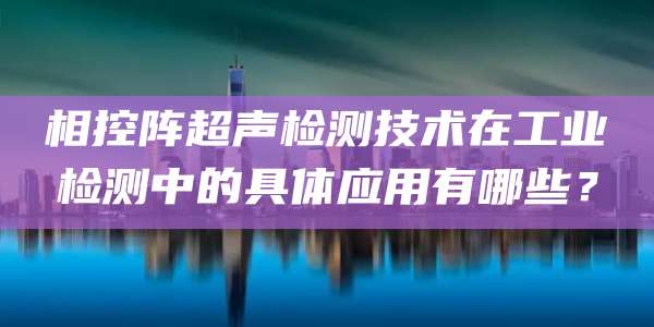 相控阵超声检测技术在工业检测中的具体应用有哪些？