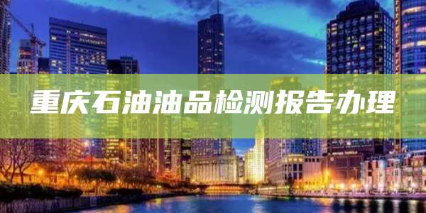 重庆石油油品检测报告办理