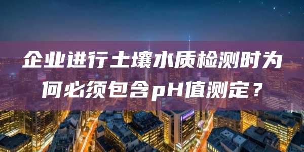 企业进行土壤水质检测时为何必须包含pH值测定?