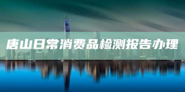唐山日常消费品检测报告办理