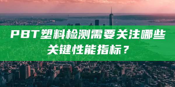 PBT塑料检测需要关注哪些关键性能指标?
