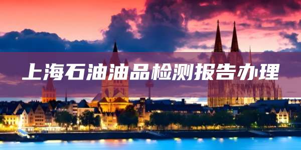 上海石油油品检测报告办理
