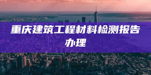 重庆建筑工程材料检测报告办理