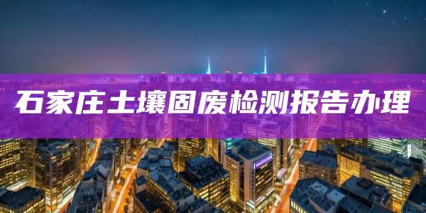 石家庄土壤固废检测报告办理