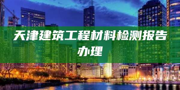 天津建筑工程材料检测报告办理