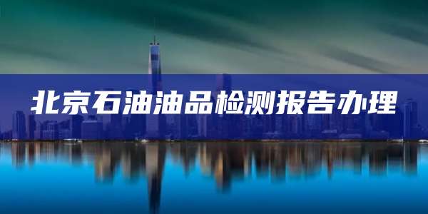 北京石油油品检测报告办理