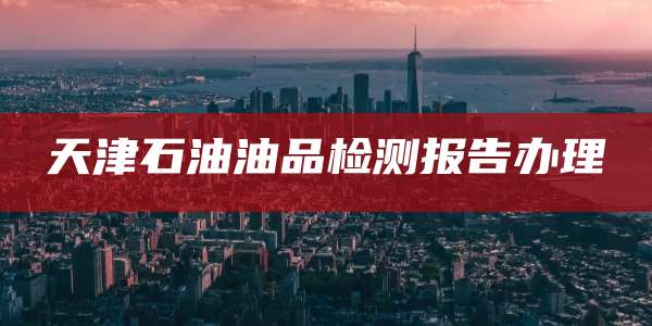 天津石油油品检测报告办理