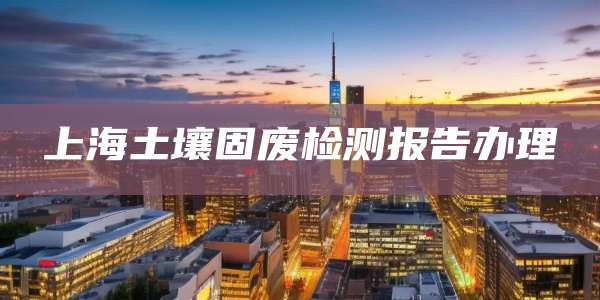 上海土壤固废检测报告办理