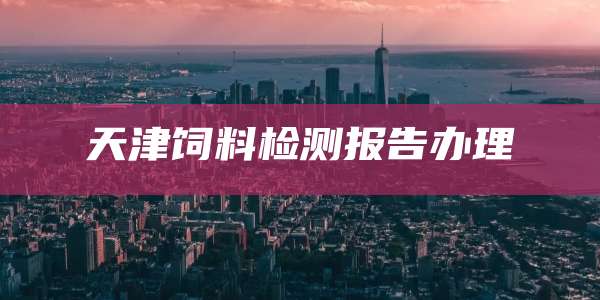 天津饲料检测报告办理