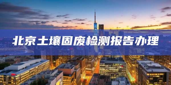 北京土壤固废检测报告办理