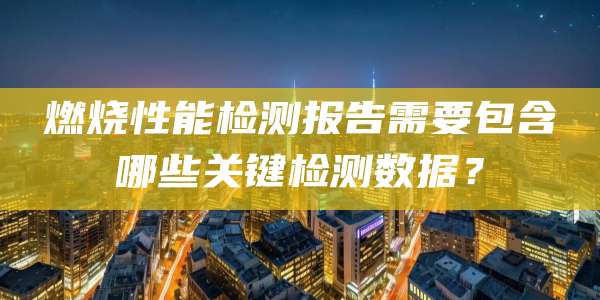 燃烧性能检测报告需要包含哪些关键检测数据？