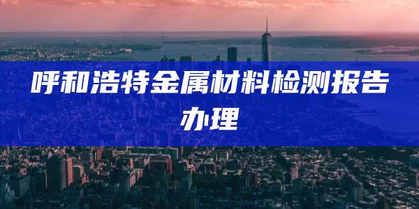 呼和浩特金属材料检测报告办理