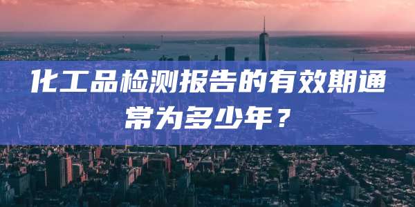 化工品检测报告的有效期通常为多少年？