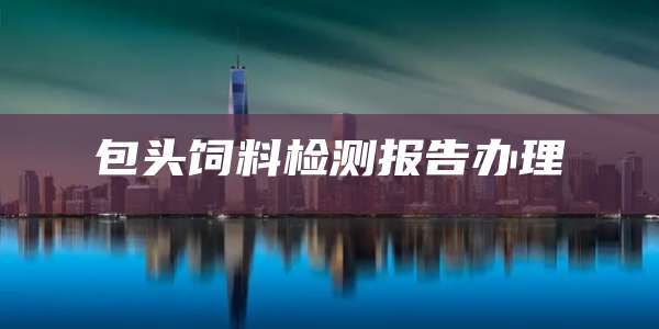 包头饲料检测报告办理