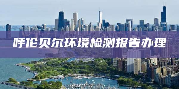 呼伦贝尔环境检测报告办理
