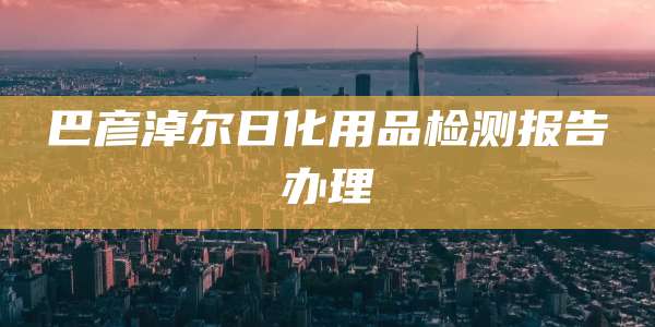 巴彦淖尔日化用品检测报告办理