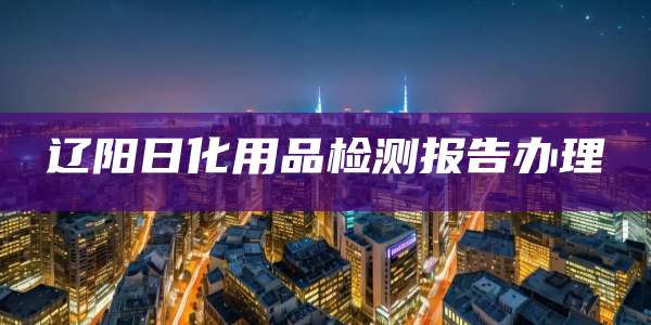 辽阳日化用品检测报告办理