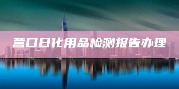 营口日化用品检测报告办理
