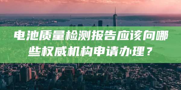 电池质量检测报告应该向哪些权威机构申请办理？