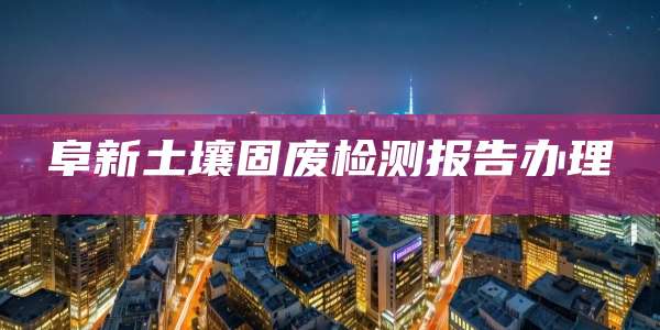 阜新土壤固废检测报告办理