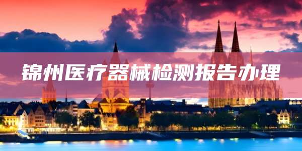 锦州医疗器械检测报告办理