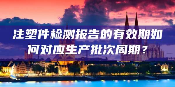 注塑件检测报告的有效期如何对应生产批次周期？