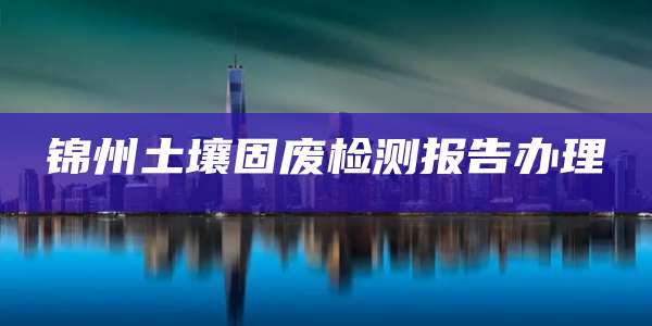 锦州土壤固废检测报告办理