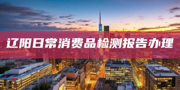 辽阳日常消费品检测报告办理