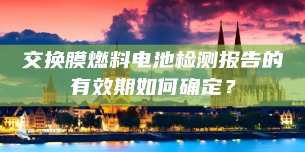交换膜燃料电池检测报告的有效期如何确定？