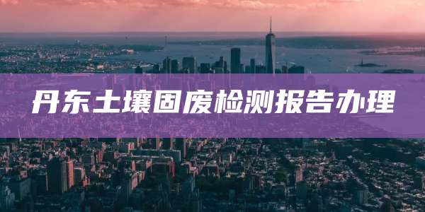 丹东土壤固废检测报告办理