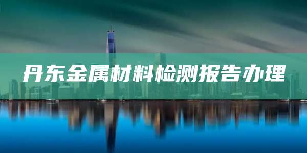 丹东金属材料检测报告办理