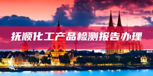 抚顺化工产品检测报告办理