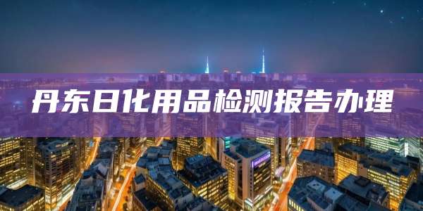 丹东日化用品检测报告办理
