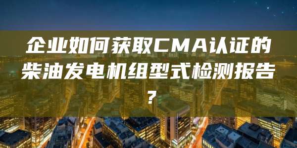 企业如何获取CMA认证的柴油发电机组型式检测报告？