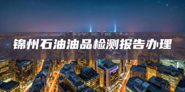 锦州石油油品检测报告办理